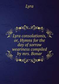 Lyra consolationis, or, Hymns for the day of sorrow & weariness compiled by mrs. Bonar.