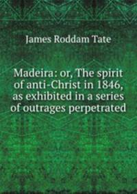 Madeira: or, The spirit of anti-Christ in 1846, as exhibited in a series of outrages perpetrated .