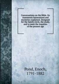 Conversations on the Bible. Its statements harmonized and mysteries explained. Designed for the family circle, the study, and to meet the inquiries of the present age
