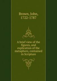 A brief view of the figures, and explication of the metaphors, contained in Scripture