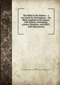 The Bible in the balance : a text book for investigators : the Bible weighed in the balance with history, chronology, science, literature, and itself : with illustrations