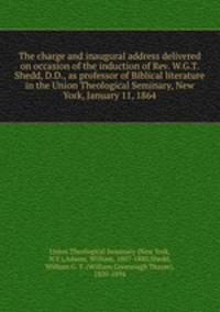 The charge and inaugural address delivered on occasion of the induction of Rev. W.G.T. Shedd, D.D., as professor of Biblical literature in the Union Theological Seminary, New York, January 11, 1864