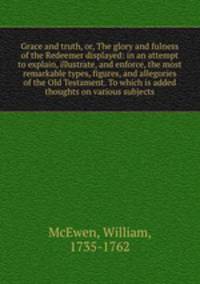 Grace and truth, or, The glory and fulness of the Redeemer displayed: in an attempt to explain, illustrate, and enforce, the most remarkable types, figures, and allegories of the Old Testament. To which is added thoughts on various subjects