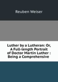 Luther by a Lutheran: Or, A Full-length Portrait of Doctor Martin Luther : Being a Comprehensive .