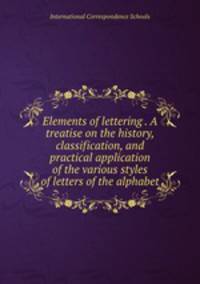 Elements of lettering . A treatise on the history, classification, and practical application of the various styles of letters of the alphabet