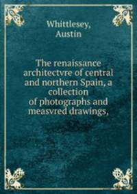 The renaissance architectvre of central and northern Spain, a collection of photographs and measvred drawings,
