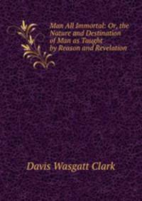 Man All Immortal: Or, the Nature and Destination of Man as Taught by Reason and Revelation