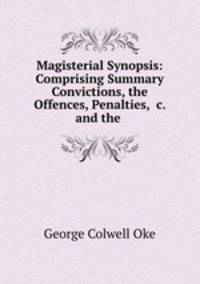 Magisterial Synopsis: Comprising Summary Convictions, the Offences, Penalties, &c. and the .