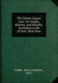 The Maine Liquor Law: Its Origin, History, and Results, Including a Life of Hon. Neal Dow