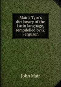 Mair`s Tyro`s dictionary of the Latin language, remodelled by G. Ferguson