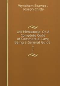 Lex Mercatoria: Or, A Complete Code of Commercial Law; Being a General Guide .. 1