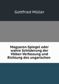Magyaren-Spiegel oder wahre Schilderung der Vlker-Verfassung und Richtung des ungarischen .