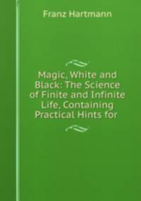 Magic, White and Black: The Science of Finite and Infinite Life, Containing Practical Hints for .