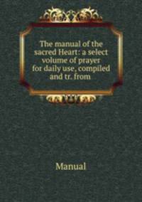 The manual of the sacred Heart: a select volume of prayer for daily use, compiled and tr. from .
