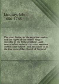 The short history of the regal succession, and the rights of the several kings : recorded in the Holy Scriptures . and several other modern tracts and sermons on the same subject . and dedicated to all the true sons of the Church of England