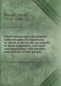 Observations upon the plagues inflicted upon the Egyptians: in which is shewn the peculiarity of those judgments, and their correspondence with the rites and idolatry of that people