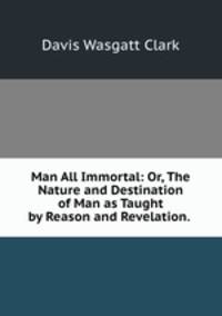 Man All Immortal: Or, The Nature and Destination of Man as Taught by Reason and Revelation. .