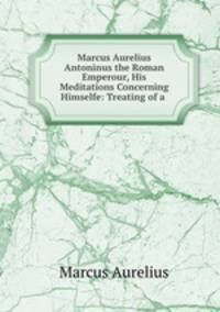 Marcus Aurelius Antoninus the Roman Emperour, His Meditations Concerning Himselfe: Treating of a .