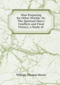 Man Preparing for Other Worlds: Or, The Spiritual Man`s Conflicts and Final Victory; a Study of .