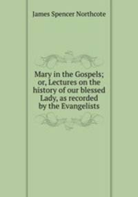 Mary in the Gospels; or, Lectures on the history of our blessed Lady, as recorded by the Evangelists