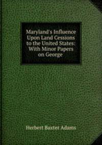 Maryland`s Influence Upon Land Cessions to the United States: With Minor Papers on George .