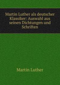Martin Luther als deutscher Klassiker: Auswahl aus seinen Dichtungen und Schriften