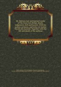 Mr. Boltons last and learned worke of the foure last things, death, iudgement, hell and heaven. With his assises-sermons, and notes on Iustice Nicolls his funerall. Together with the life and death of the authour