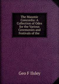 The Masonic Concordia: A Collection of Odes for the Various Ceremonies and Festivals of the .