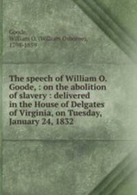 The speech of William O. Goode, : on the abolition of slavery : delivered in the House of Delgates of Virginia, on Tuesday, January 24, 1832