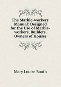 The Marble-workers` Manual: Designed for the Use of Marble-workers, Builders, & Owners of Houses.