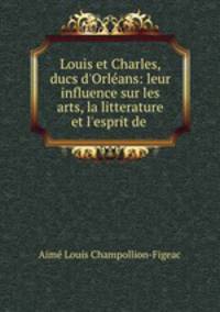Louis et Charles, ducs d`Orlans: leur influence sur les arts, la litterature et l`esprit de .