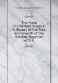 The Mask of Christian Science: A History of the Rise and Growth of the System, Together with a .