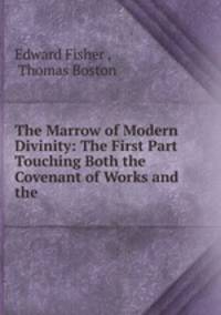 The Marrow of Modern Divinity: The First Part Touching Both the Covenant of Works and the .