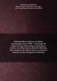 Ephemerides nauticas, ou diario astronomico para 1800. : Calculado de ordem de Sua Alteza Real o principe n. senhor, no Observatorio Real da Marinha, pelo ajudante do Observatorio o primeiro tenente da Real Brigada da Marinha