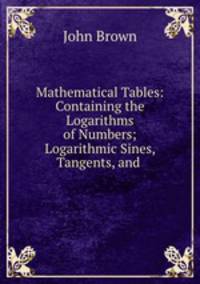 Mathematical Tables: Containing the Logarithms of Numbers; Logarithmic Sines, Tangents, and .