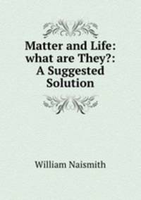 Matter and Life: what are They?: A Suggested Solution