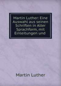 Martin Luther: Eine Auswahl aus seinen Schriften in Alter Sprachform, mit Einleitungen und .