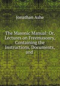 The Masonic Manual: Or, Lectures on Freemasonry, Containing the Instructions, Documents, and .