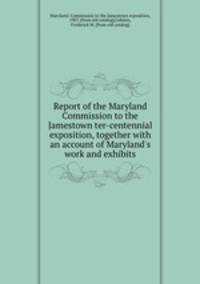 Report of the Maryland Commission to the Jamestown ter-centennial exposition, together with an account of Maryland`s work and exhibits