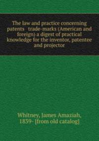 The law and practice concerning patents & trade-marks (American and foreign) a digest of practical knowledge for the inventor, patentee and projector