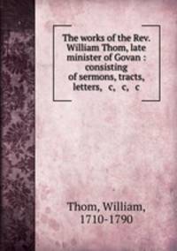 The works of the Rev. William Thom, late minister of Govan : consisting of sermons, tracts, letters, & c, & c, & c