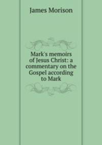 Mark`s memoirs of Jesus Christ: a commentary on the Gospel according to Mark