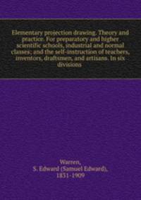 Elementary projection drawing. Theory and practice. For preparatory and higher scientific schools, industrial and normal classes; and the self-instruction of teachers, inventors, draftsmen, and artisans. In six divisions