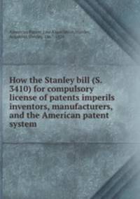 How the Stanley bill (S. 3410) for compulsory license of patents imperils inventors, manufacturers, and the American patent system