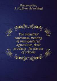 The industrial catechism, treating of manufactures, agriculture, their products . for the use of schools