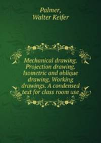 Mechanical drawing. Projection drawing. Isometric and oblique drawing. Working drawings. A condensed text for class room use