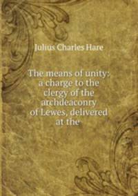 The means of unity: a charge to the clergy of the archdeaconry of Lewes, delivered at the .