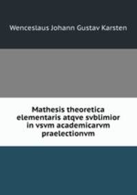 Mathesis theoretica elementaris atqve svblimior in vsvm academicarvm praelectionvm