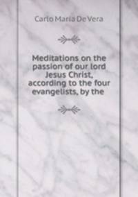 Meditations on the passion of our lord Jesus Christ, according to the four evangelists, by the .