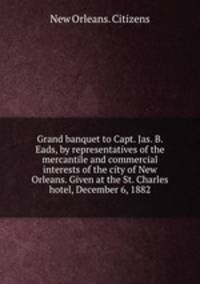 Grand banquet to Capt. Jas. B. Eads, by representatives of the mercantile and commercial interests of the city of New Orleans. Given at the St. Charles hotel, December 6, 1882